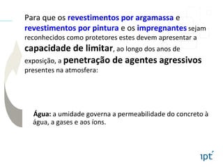 Para que os revestimentos por argamassa e
revestimentos por pintura e os impregnantes sejam
reconhecidos como protetores estes devem apresentar a
capacidade de limitar, ao longo dos anos de
exposição, a penetração de agentes agressivos
presentes na atmosfera:
Água: a umidade governa a permeabilidade do concreto à
água, a gases e aos íons.
 