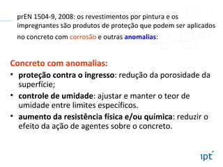 prEN 1504-9, 2008: os revestimentos por pintura e os
impregnantes são produtos de proteção que podem ser aplicados
no concreto com corrosão e outras anomalias:
Concreto com anomalias:
• proteção contra o ingresso: redução da porosidade da
superfície;
• controle de umidade: ajustar e manter o teor de
umidade entre limites específicos.
• aumento da resistência física e/ou química: reduzir o
efeito da ação de agentes sobre o concreto.
 