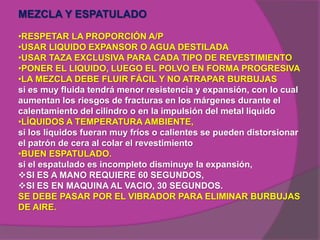 MEZCLA Y ESPATULADO

•RESPETAR LA PROPORCIÓN A/P
•USAR LIQUIDO EXPANSOR O AGUA DESTILADA
•USAR TAZA EXCLUSIVA PARA CADA TIPO DE REVESTIMIENTO
•PONER EL LIQUIDO, LUEGO EL POLVO EN FORMA PROGRESIVA
•LA MEZCLA DEBE FLUIR FÁCIL Y NO ATRAPAR BURBUJAS
si es muy fluida tendrá menor resistencia y expansión, con lo cual
aumentan los riesgos de fracturas en los márgenes durante el
calentamiento del cilindro o en la impulsión del metal liquido
•LÍQUIDOS A TEMPERATURA AMBIENTE,
si los líquidos fueran muy fríos o calientes se pueden distorsionar
el patrón de cera al colar el revestimiento
•BUEN ESPATULADO.
si el espatulado es incompleto disminuye la expansión,
SI ES A MANO REQUIERE 60 SEGUNDOS,
SI ES EN MAQUINA AL VACIO, 30 SEGUNDOS.
SE DEBE PASAR POR EL VIBRADOR PARA ELIMINAR BURBUJAS
DE AIRE.
 