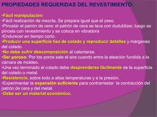 PROPIEDADES REQUERIDAS DEL REVESTIMIENTO:

•Fácil manipulación:
•Fácil realización de mezcla. Se prepara igual que el yeso.
•Pincelar el patrón de cera: el patrón de cera se lava con dudublizer, luego se
pincela con revestimiento y se coloca en vibradora
•Endurecer en tiempo corto.
•Producir una superficie lisa de colado y reproducir detalles y márgenes
del colado.
•No debe sufrir descomposición al calentarse.
•Ser poroso: Por los poros sale el aire cuando entra la aleación fundida a la
cámara de moldeo.
•Una vez terminado el colado debe desprenderse fácilmente de la superficie
del colado o metal.
•Resistencia, sobre todo a altas temperaturas y a la presión.
•Experimentar la expansión suficiente para contrarrestar la contracción del
patrón de cera y del metal.
•Debe ser un material económico.
 