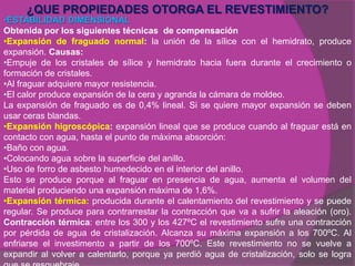 ¿QUE PROPIEDADES OTORGA EL REVESTIMIENTO?
•ESTABILIDAD DIMENSIONAL
Obtenida por los siguientes técnicas de compensación
•Expansión de fraguado normal: la unión de la sílice con el hemidrato, produce
expansión. Causas:
•Empuje de los cristales de sílice y hemidrato hacia fuera durante el crecimiento o
formación de cristales.
•Al fraguar adquiere mayor resistencia.
•El calor produce expansión de la cera y agranda la cámara de moldeo.
La expansión de fraguado es de 0,4% lineal. Si se quiere mayor expansión se deben
usar ceras blandas.
•Expansión higroscópica: expansión lineal que se produce cuando al fraguar está en
contacto con agua, hasta el punto de máxima absorción:
•Baño con agua.
•Colocando agua sobre la superficie del anillo.
•Uso de forro de asbesto humedecido en el interior del anillo.
Esto se produce porque al fraguar en presencia de agua, aumenta el volumen del
material produciendo una expansión máxima de 1,6%.
•Expansión térmica: producida durante el calentamiento del revestimiento y se puede
regular. Se produce para contrarrestar la contracción que va a sufrir la aleación (oro).
Contracción térmica: entre los 300 y los 427ºC el revestimiento sufre una contracción
por pérdida de agua de cristalización. Alcanza su máxima expansión a los 700ºC. Al
enfriarse el investimento a partir de los 700ºC. Este revestimiento no se vuelve a
expandir al volver a calentarlo, porque ya perdió agua de cristalización, solo se logra
 
