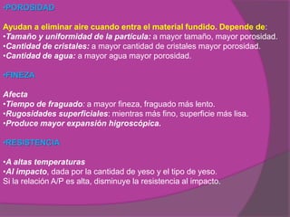 •POROSIDAD

Ayudan a eliminar aire cuando entra el material fundido. Depende de:
•Tamaño y uniformidad de la partícula: a mayor tamaño, mayor porosidad.
•Cantidad de cristales: a mayor cantidad de cristales mayor porosidad.
•Cantidad de agua: a mayor agua mayor porosidad.

•FINEZA

Afecta
•Tiempo de fraguado: a mayor fineza, fraguado más lento.
•Rugosidades superficiales: mientras más fino, superficie más lisa.
•Produce mayor expansión higroscópica.

•RESISTENCIA

•A altas temperaturas
•Al impacto, dada por la cantidad de yeso y el tipo de yeso.
Si la relación A/P es alta, disminuye la resistencia al impacto.
 