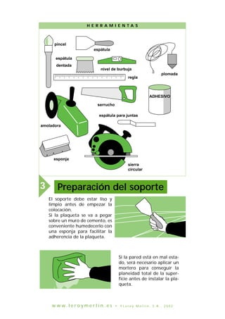 El soporte debe estar liso y
limpio antes de empezar la
colocación.
Si la plaqueta se va a pegar
sobre un muro de cemento, es
conveniente humedecerlo con
una esponja para facilitar la
adherencia de la plaqueta.
niveau à bulle
brosse
spatule
crantée
ou peigne
spatule
règle
fer à joints
Meuleuse
pinceau
scie égoïne
scie
circulaire
H E R R A M I E N T A S
Preparación del soporte3
Si la pared está en mal esta-
do, será necesario aplicar un
mortero para conseguir la
planeidad total de la super-
ficie antes de instalar la pla-
queta.
pincel
espátula
espátula
dentada
nivel de burbuja
regla
plomada
ADHESIVO
serrucho
espátula para juntas
sierra
circular
esponja
amoladora
w w w . l e r o y m e r l i n . e s • © L e r o y M e r l i n , S . A . , 2 0 0 2
 