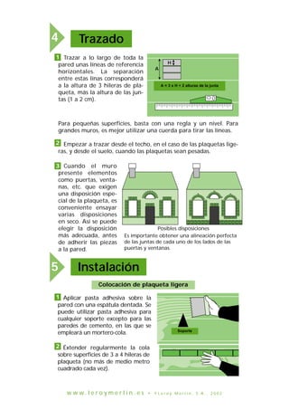 Cuando el muro
presente elementos
como puertas, venta-
nas, etc. que exigen
una disposición espe-
cial de la plaqueta, es
conveniente ensayar
varias disposiciones
en seco. Así se puede
elegir la disposición
más adecuada, antes
de adherir las piezas
a la pared.
A
H
A = 3 x H + 2 hauteurs de joint
Posibles disposiciones
Es importante obtener una alineación perfecta
de las juntas de cada uno de los lados de las
puertas y ventanas.
Trazado4
1 Trazar a lo largo de toda la
pared unas líneas de referencia
horizontales. La separación
entre estas línas corresponderá
a la altura de 3 hileras de pla-
queta, más la altura de las jun-
tas (1 a 2 cm).
Para pequeñas superficies, basta con una regla y un nivel. Para
grandes muros, es mejor utilizar una cuerda para tirar las líneas.
Empezar a trazar desde el techo, en el caso de las plaquetas lige-
ras, y desde el suelo, cuando las plaquetas sean pesadas.
2
3
Colocación de plaqueta ligera
Support
Instalación5
1 Aplicar pasta adhesiva sobre la
pared con una espátula dentada. Se
puede utilizar pasta adhesiva para
cualquier soporte excepto para las
paredes de cemento, en las que se
empleará un mortero-cola.
Éxtender regularmente la cola
sobre superficies de 3 a 4 hileras de
plaqueta (no más de medio metro
cuadrado cada vez).
2
A = 3 x H + 2 alturas de la junta
Soporte
w w w . l e r o y m e r l i n . e s • © L e r o y M e r l i n , S . A . , 2 0 0 2
 