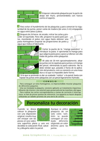 C O N S E J O
Para conseguir un tono homogéneo, es imprescindible mezclar plaquetas
de diferentes paquetes.
Una vez instalada la plaqueta, conviene aplicarle un tratamiento impermea-
bilizante (de interior o de exterior) para preservarla de las manchas y del agua.
Para realizar los cortes correspondientes a tomas de corriente e interrup-
tores, se han de prever puntos de referencia. Los agujeros se hacen después
utilizando un taladro provisto de una sierra de corona.
Cuando se desea
colocar la plaqueta
con una disposición
original, resulta muy
útil ensayar con las
piezas en seco sobre
una superficie plana y, una vez
decidida la colocación final, calcar-
la y dibujarla sobre la pared.
Aunque se utilice
plaqueta de un
solo color, tam-
bién se puede
conseguir un aca-
bado diferente
eligiendo un color
distinto para las
juntas.
JOINT
Empezar colocando plaquetas por la parte de
abajo del muro, presionándolas con fuerza
contra el soporte.
2
Al cabo de 30 min aproximadamente, alisar
las juntas con la espátula para juntas o el mango
del pincel, eliminando la pasta sobrante. No se
debe olvidar que, pasadas 2 horas de la aplica-
ción del producto, este se convierte en una masa
dura a la que es imposible darle forma.
Para evitar el hundimiento de las plaquetas y para conservar la regu-
laridad de las juntas, poner cuñas de madera (de unos 2 cm) empapadas
en agua entre placa y placa.
3
Después de 24 horas de secado, retirar las cuñas y pro-
ceder al rejuntado. Para ello, preparar la pasta para jun-
tas, mezclando el polvo con agua hasta obtener una
pasta homogénea (respetar las proporciones de polvo y
agua que indica el fabricante.
Cortar la punta de la “manga pastelera” e
introducir la pasta. Ir apretando la manga para
que salga la pasta poco a poco y rellenar con ella
todas las juntas entre plaquetas.
4
5
6
7 Si lo que se pretende es dar un acabado “rústico” a la pared, basta con
repasar las juntas entre plaquetas con un pincel ligeramente húmedo.
Personaliza tu decoración6
w w w . l e r o y m e r l i n . e s • © L e r o y M e r l i n , S . A . , 2 0 0 2
 