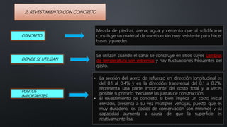 2. REVESTIMIENTO CON CONCRETO
• La sección del acero de refuerzo en dirección longitudinal es
del 0.1 al 0.4% y en la dirección transversal del 0.1 a 0.2%,
representa una parte importante del costo total y a veces
posible suprimirlo mediante las juntas de construcción.
• El revestimiento de concreto, si bien implica un costo inicial
elevado, presenta a su vez múltiples ventajas, puesto que es
muy duradero, los costos de conservación son mínimos y su
capacidad aumenta a causa de que la superficie es
relativamente lisa.
CONCRETO
Se utilizan cuando el canal se construye en sitios cuyos cambios
de temperatura son extremos y hay fluctuaciones frecuentes del
gasto.
DONDE SE UTILIZAN
Mezcla de piedras, arena, agua y cemento que al solidificarse
constituye un material de construcción muy resistente para hacer
bases y paredes.
PUNTOS
IMPORTANTES
 