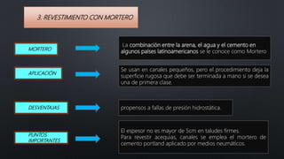 3. REVESTIMIENTO CON MORTERO
MORTERO
La combinación entre la arena, el agua y el cemento en
algunos países latinoamericanos se le conoce como Mortero
APLICACIÓN
Se usan en canales pequeños, pero el procedimiento deja la
superficie rugosa que debe ser terminada a mano si se desea
una de primera clase.
DESVENTAJAS
El espesor no es mayor de 5cm en taludes firmes.
Para revestir acequias, canales se emplea el mortero de
cemento portland aplicado por medios neumáticos.
propensos a fallas de presión hidrostática.
PUNTOS
IMPORTANTES
 
