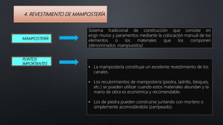 4. REVESTIMIENTO DE MAMPOSTERÍA
• La mampostería constituye un excelente revestimiento de los
canales.
• Los recubrimientos de mampostería (piedra, ladrillo, bloques,
etc.) se pueden utilizar cuando estos materiales abundan y la
mano de obra es económica y recomendable.
• Los de piedra pueden construirse juntando con mortero o
simplemente acomodándola (zampeado).
MAMPOSTERÍA
Sistema tradicional de construcción que consiste en
erigir muros y paramentos mediante la colocación manual de los
elementos o los materiales que los componen
(denominados mampuestos)
PUNTOS
IMPORTANTES
 