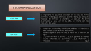 8. REVESTIMIENTO CON GAVIONES
GAVIONES
En ingeniería, los gaviones consisten en una caja de forma
prismática rectangular, rellena de piedra o tierra, de enrejado
metálico de mimbre o alambre. Se colocan IN SITU
desarmados y, una vez en su sitio, se rellena con los
materiales del lugar.
VENTAJAS
• Se resisten a la rotura y separación, debido a la flexibilidad
de su construcción de malla de alambre.
• Pueden soportar años de uso a través de la erosión del
agua.
• La permeabilidad es buena , lo que permite el drenaje
natural suficiente de escorrentía , que disminuye la
velocidad del agua,
 