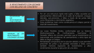 9. REVESTIMIENTO CON GEOWEB
CON RELLENO DE CONCRETO
• Por ser una estructura rígida está sujeto a fallas causadas por
asentamientos diferenciales en el suelo de fundación, empujes
laterales, sub-presiones, o fallas a través de las juntas tales
como filtraciones o crecimiento vegetativo.
• Estos problemas traen como consecuencia el colapso parcial o
total del revestimiento.
DESVENTAJAS DE
UN
REVESTIMIENTO
CON CONCREO
• Las Losas Flexibles Andex, conformadas por su Sistema
Multicomponente de Confinamiento GeoCelular &
Geoweb, relleno de concreto, permiten que el revestimiento se
reacomode ante problemas de asentamiento u otros tipos de
fallas sin llegar al colapso.
• Rentabilidad comparativa de la solución debido a que permiten
prescindir de juntas y las partidas asociadas a estas, como
también menores espesores de revestimiento y altos
rendimientos durante la ejecución de una obra.
VENTAJAS DE UN
REVESTIMIENTO
UTILIZANDO GEOWEB
 