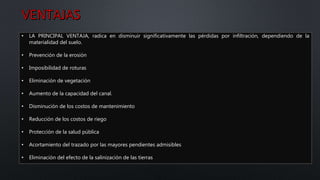 • LA PRINCIPAL VENTAJA, radica en disminuir significativamente las pérdidas por infiltración, dependiendo de la
materialidad del suelo.
• Prevención de la erosión
• Imposibilidad de roturas
• Eliminación de vegetación
• Aumento de la capacidad del canal.
• Disminución de los costos de mantenimiento
• Reducción de los costos de riego
• Protección de la salud pública
• Acortamiento del trazado por las mayores pendientes admisibles
• Eliminación del efecto de la salinización de las tierras
 