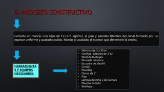 Consiste en colocar una capa de f`c=175 kg/cm2, al piso y paredes laterales del canal formado por un
espesor uniforme y acabado pulido. Nivelar el acabado al espesor que determine la cercha.
HERRAMIENTA
S Y EQUIPOS
NECESARIOS:
• Winchas de 3 y 30 m
• Cerchas : Listones de 2”x2”
• Nivel de burbujas
• Plomada cilíndrica
• Escuadra de albañil
• Cordel
• Plantillas
• Clavos de 2”
• Pico
• Lampas derecha y de cuchara
• Plancha de batir
• Badilejos
 