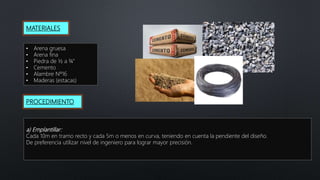MATERIALES
• Arena gruesa
• Arena fina
• Piedra de ½ a ¾”
• Cemento
• Alambre Nº16
• Maderas (estacas)
PROCEDIMIENTO
a) Emplantillar:
Cada 10m en tramo recto y cada 5m o menos en curva, teniendo en cuenta la pendiente del diseño.
De preferencia utilizar nivel de ingeniero para lograr mayor precisión.
 