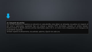 b) Colocación de cerchas:
Las cerchas guiadoras o maestras se colocarán en cada plantilla, estas deben ser alineadas, escuadras con respecto al
del canal y aplomadas; quedando fijas con estacas y alambre Nº16 atortolado, clavados en ambos taludes.
Posteriormente el albañil colocará cerchas intermedias cada 2.50 m, en tramo recto chequeando con manguera de
la pendiente requerida.
También repetirá el alineamiento, escuadrado, aplome y fijación de cada una.
 
