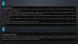 c) Revestimiento:
Preparación de mezcla de f’c=175 kg/cm2 en volumen equivale a mezclar 1 bolsa de cemento, 2 carretillas de arena, 3
de piedra, cada carretilla=1 p3.
Después de haber mezclado en seco estos materiales -3 vueltas como mínimo- se colocarán agua, cuya cantidad en litros no
debe ser mayor que la mitad del peso total del cemento (1Kg=1 Litro).
Luego se pañetea los taludes, compactando con la regla. Las estacas atortoladas que sirvieron para fijar se sacaran antes del
acabado final.
Luego se procede a espolvorear cemento con arena final 1:3 y plancha de empastar para darle un acabado pulido e
impermeable.
Terminados los taludes, se procede igual con el piso del canal.
Para el acabado de los bordes se tendrá cuidado con que sean alineados, para lo cual se tomará regla o cordel de cercha a
cercha.
d) Extracción de cerchas:
Generalmente se extrae después de 24 horas y para que sea fácil su extracción, antes de hacer el revestimiento deberán
llevar una capa de petróleo o de aceite quemado que ayudará también a su limpieza y conservación. Debemos evitar que al
extraer las cerchas, los bordes externos revestidos se deterioren.
 