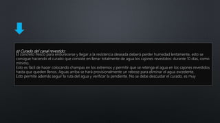 e) Curado del canal revestido:
El concreto fresco para endurecerse y llegar a la resistencia deseada deberá perder humedad lentamente, esto se
consigue haciendo el curado que consiste en llenar totalmente de agua los cajones revestidos: durante 10 días, como
mínimo.
Esto es fácil de hacer colocando champas en los extremos y permitir que se retenga el agua en los cajones revestidos
hasta que queden llenos. Aguas arriba se hará provisionalmente un rebose para eliminar el agua excedente.
Esto permite además seguir la ruta del agua y verificar la pendiente. No se debe descuidar el curado, es muy
 