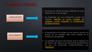 CANALIZACIÓN
• Encauzar por medio de obras artificiales el cauce
natural de un curso de agua.
• Las finalidades de una canalización pueden ser
múltiples delimitar el cauce, proteger las
márgenes contra erosiones o inundaciones,
recuperar terrenos.
REVESTIMIENTO
• El revestimiento de canales es una solución práctica en
función de sus ventajas, tales como rapidez en la
instalación y durabilidad.
• Las pérdidas de agua más severas que se registran en
los sistemas de riego son las carentes de revestimientos,
las que son producidas fundamentalmente por
infiltración.
 