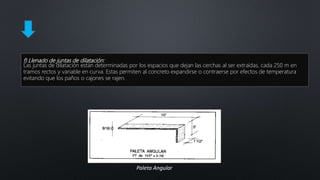 f) Llenado de juntas de dilatación:
Las juntas de dilatación están determinadas por los espacios que dejan las cerchas al ser extraídas, cada 250 m en
tramos rectos y variable en curva. Estas permiten al concreto expandirse o contraerse por efectos de temperatura
evitando que los paños o cajones se rajen.
Paleta Angular
 