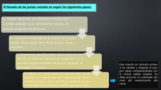 a.- Limpiar las juntas de elementos extraños con
la paleta angular cuyas dimensiones estarán de
acuerdo al espesor de las juntas.
b.- Compactar el suelo natural de la junta con la paleta
angular. Dicha paleta tiene doble función limpiar y
compactar.
c.- Imprimar la superficie interior de la junta con una
solución de brea con kerosene en proporción 1 a 3,
para que tenga la viscosidad de pintura trabajable. Se
debe aplicar con brocha.
d.- Colocar una mezcla caliente de brea con arena fina en
proporción de 1 lata de brea por 4 latas de arena. Primero
calentamos la brea y poco a poco se va agregando la arena
removiéndola, hasta que tenga la consistencia de azúcar negra.
El llenado de las juntas consiste en seguir los siguientes pasos:
Esta mezcla se colocará primer
a los taludes y después al piso
por capas, compactándolas con
la misma paleta angular. Se
debe procurar no sobresalir del
nivel del revestimiento del
canal.
 