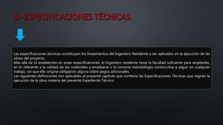 Las especificaciones técnicas constituyen los lineamientos del Ingeniero Residente a ser aplicados en la ejecución de las
obras del proyecto.
Más allá de lo establecido en estas especificaciones, el Ingeniero residente tiene la facultad suficiente para ampliarlas,
en lo referente a la calidad de los materiales a emplearse y la correcta metodología constructiva a seguir en cualquier
trabajo, sin que ello origine obligación alguna sobre pagos adicionales.
Las siguientes definiciones son aplicables al presente capítulo que contiene las Especificaciones Técnicas que regirán la
ejecución de la obra materia del presente Expediente Técnico.
 