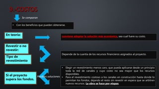 • Elegir un revestimiento menos caro, que pueda aplicarse desde un principio
toda la red de canales y cuyo costo no sea mayor que los recursos
disponibles.
• Para el revestimiento costoso a los canales en construcción hasta donde lo
permitan los fondos, dejando el resto sin revestir en espera que se arbitren
nuevos recursos. La obra se hace por etapas.
Se comparan
• Con los beneficios que pueden obtenerse.
En teoría: conviene adoptar la solución más económica, sea cual fuere su costo.
Revestir o no
revestir:
Tipo de
revestimiento
Depende de la cuantía de los recursos financieros asignados al proyecto.
Si el proyecto
supera los fondos.
Posibles soluciones
 