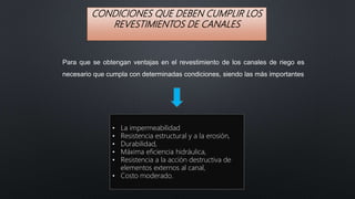 CONDICIONES QUE DEBEN CUMPLIR LOS
REVESTIMIENTOS DE CANALES
Para que se obtengan ventajas en el revestimiento de los canales de riego es
necesario que cumpla con determinadas condiciones, siendo las más importantes
• La impermeabilidad
• Resistencia estructural y a la erosión,
• Durabilidad,
• Máxima eficiencia hidráulica,
• Resistencia a la acción destructiva de
elementos externos al canal,
• Costo moderado.
 