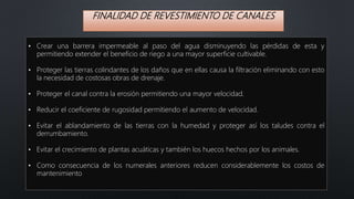 FINALIDAD DE REVESTIMIENTO DE CANALES
• Crear una barrera impermeable al paso del agua disminuyendo las pérdidas de esta y
permitiendo extender el beneficio de riego a una mayor superficie cultivable.
• Proteger las tierras colindantes de los daños que en ellas causa la filtración eliminando con esto
la necesidad de costosas obras de drenaje.
• Proteger el canal contra la erosión permitiendo una mayor velocidad.
• Reducir el coeficiente de rugosidad permitiendo el aumento de velocidad.
• Evitar el ablandamiento de las tierras con la humedad y proteger así los taludes contra el
derrumbamiento.
• Evitar el crecimiento de plantas acuáticas y también los huecos hechos por los animales.
• Como consecuencia de los numerales anteriores reducen considerablemente los costos de
mantenimiento
 