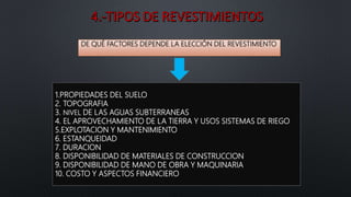 1.PROPIEDADES DEL SUELO
2. TOPOGRAFIA
3. NIVEL DE LAS AGUAS SUBTERRANEAS
4. EL APROVECHAMIENTO DE LA TIERRA Y USOS SISTEMAS DE RIEGO
5.EXPLOTACION Y MANTENIMIENTO
6. ESTANQUEIDAD
7. DURACION
8. DISPONIBILIDAD DE MATERIALES DE CONSTRUCCION
9. DISPONIBILIDAD DE MANO DE OBRA Y MAQUINARIA
10. COSTO Y ASPECTOS FINANCIERO
DE QUÉ FACTORES DEPENDE LA ELECCIÓN DEL REVESTIMIENTO
 