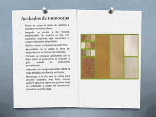 A buena vista: consiste en aplicar el mortero sin una referencia, dependiendo del criterio y la habilidad del oficial.  Se lanzan pelladas de mortero con la paleta fuertemente contra la pared y se alisa con la llana.  El resultado final es de menor calidad que un maestreado.Acabados Fratasado: Se realiza con el fratás, consiste en presionar la superficie describiendo una trayectoria circular por encima del revestimiento.  Conviene frotar, aplicando agua en la superficie para lograr mayor compactación.