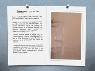 EstucosSon revestimientos continuos, obtenidos a base de extender varias capas de mortero (normalmente coloreadas), y cuya particularidad será la de dejar la capa o superficie externa con una textura determinada, según sea su diseño.Antes de realizar un estuco, es necesario que el paramento esté normalizado con otro revestimiento, bien sea un enfoscado, un revoco, o un enlucido.Existen varios tipos de estuco, según las técnicas utilizadas.
