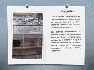MaterialesEl revestimiento suele consistir en una pasta compuesta de una mezcla de aglomerante, agua y arena (mortero), extendida sin juntas en un paramento de fábrica.Los distintos revestimientos se denominan según los componentes (yeso, cal, áridos, cemento, agua, aditivos) de la mezcla y el lugar y modo de utilización de la misma: revoco, enfoscado, monocapa, guarnecido, enlucido, estuco,  esgrafiado.