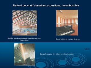 Plafond décoratif absorbant acoustique, incombustible

Plafond peut être utilisée dans les locaux à forte
hygrométrie.

Conservatoire de musique de Lyon.

Des plafonds peut être utilisée en milieu industriel.

 