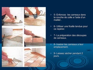 

5- Enfoncez les carreaux dans
la couche de colle a l’aide d’un
maillet .



6- Utiliser une ficelle tendue pour
ce repérer.



7- La préparation des découpes
de carreaux.



8- Insérer les carreaux a leur
emplacement.



9- Laissez sécher pendant 2
jours.

 