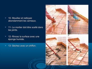 

10- Mouillez et nettoyez
abondamment les carreaux.



11- Le mortier doit être scellé dans
les joints.



12- Rincez la surface avec une
éponge humide.



13- Séchez avec un chiffon.

 