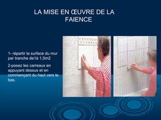 LA MISE EN ŒUVRE DE LA
FAIENCE

1- répartir la surface du mur
par tranche de1à 1,5m2
2-posez les carreaux en
appuyant dessus et en
commençant du haut vers le
bas.

 