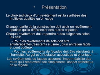 •

Présentation

Le choix judicieux d’un revêtement est la synthèse des
multiples qualités qu’on exige
Chaque partie de la construction doit avoir un revêtement
spatiale qui la différencier des autres espaces.
Chaque revêtement doit rependre a des exigences selon
les cas:
- Pour les revêtements de sols doit être
antidérapantes,résistants à usure , d’un entretien facile
et peut coûteux.
- Pour les revêtements de façades doit être résistants à
l’humidité, Au gel et à l’isolation acoustique et phonique.
Les revêtements de façade assurent l’imperméabilité des
murs qu’il recouvrent soit simplement l’aspect esthétique
de la façade.

 
