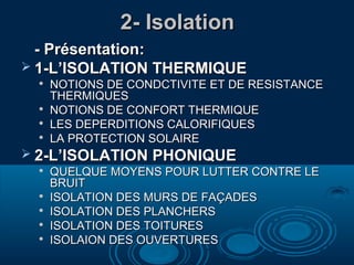 2- Isolation
- Présentation:
 1-L’ISOLATION THERMIQUE






NOTIONS DE CONDCTIVITE ET DE RESISTANCE
THERMIQUES
NOTIONS DE CONFORT THERMIQUE
LES DEPERDITIONS CALORIFIQUES
LA PROTECTION SOLAIRE

 2-L’ISOLATION PHONIQUE







QUELQUE MOYENS POUR LUTTER CONTRE LE
BRUIT
ISOLATION DES MURS DE FAÇADES
ISOLATION DES PLANCHERS
ISOLATION DES TOITURES
ISOLAION DES OUVERTURES

 
