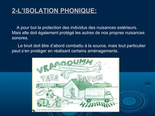 2-L’ISOLATION PHONIQUE:
A pour but la protection des individus des nuisances extérieurs.
Mais elle doit également protégé les autres de nos propres nuisances
sonores.
Le bruit doit être d’abord combattu à la source, mais tout particulier
peut s’en protéger en réalisant certains aménagements.

 