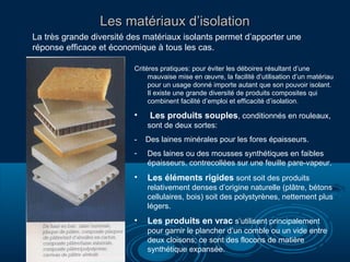 Les matériaux d’isolation
La très grande diversité des matériaux isolants permet d’apporter une
réponse efficace et économique à tous les cas.
Critères pratiques: pour éviter les déboires résultant d’une
mauvaise mise en œuvre, la facilité d’utilisation d’un matériau
pour un usage donné importe autant que son pouvoir isolant.
Il existe une grande diversité de produits composites qui
combinent facilité d’emploi et efficacité d’isolation.

•

Les produits souples, conditionnés en rouleaux,
sont de deux sortes:

-

Des laines minérales pour les fores épaisseurs.

-

Des laines ou des mousses synthétiques en faibles
épaisseurs, contrecollées sur une feuille pare-vapeur.

•

Les éléments rigides sont soit des produits
relativement denses d’origine naturelle (plâtre, bétons
cellulaires, bois) soit des polystyrènes, nettement plus
légers.

•

Les produits en vrac s’utilisent principalement
pour garnir le plancher d’un comble ou un vide entre
deux cloisons; ce sont des flocons de matière
synthétique expansée.

 