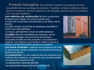 Produits homogène: les matériaux isolants homogènes servent
essentiellement au doublage de cloisons. Toutefois, certains matériaux utilisés
pour la couverture, comme l’ardoise ou les shingles, peuvent servir à l’isolation
d’un mur par l’extérieur.
Les matériaux de construction les plus couramment
l

employés pour réaliser une cloison isolante sont: :
-Le bois soit en panneaux de particules ou de fibres, soit en
lambris;
-Le béton alvéolé, sous forme de parpaings assemblés à
l’aide d’une colle spécifique;
-La brique, généralement creuse en petite épaisseur.
Le plâtre offre des possibilités très étendues, soit en
cloison de doublage, soit sous forme de panneaux
composites doublés de laine minérale ou de polystyrène
expansé. Ces matériaux sont faciles à mettre en œuvre et
laissent une face finie prête à peindre ou à tapisser.
Les laines minérales, matériaux économiques et de mise
en œuvre assez simple, présentent une résistance thermique
relativement élevée.
Le polystyrène, l’un des matériaux les plus employés pour
l’isolation des habitations, se présente sous diverses qualités
-Le polystyrène expansé moulé.
-Le polystyrène expansé extrudé.

-Le polystyrène expansé thermo-comprimé.

 