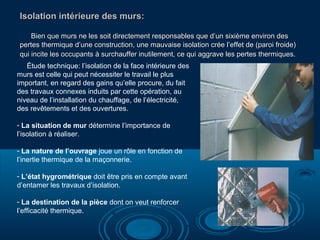 Isolation intérieure des murs:
Bien que murs ne les soit directement responsables que d’un sixième environ des
pertes thermique d’une construction, une mauvaise isolation crée l’effet de (paroi froide)
qui incite les occupants à surchauffer inutilement, ce qui aggrave les pertes thermiques.
Étude technique: l’isolation de la face intérieure des
murs est celle qui peut nécessiter le travail le plus
important, en regard des gains qu’elle procure, du fait
des travaux connexes induits par cette opération, au
niveau de l’installation du chauffage, de l’électricité,
des revêtements et des ouvertures.
- La situation de mur détermine l’importance de
l’isolation à réaliser.
- La nature de l’ouvrage joue un rôle en fonction de
l’inertie thermique de la maçonnerie.
- L’état hygrométrique doit être pris en compte avant
d’entamer les travaux d’isolation.
- La destination de la pièce dont on veut renforcer
l’efficacité thermique.

 