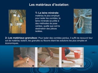 Les matériaux d’isolation:
1- La laine minérale:
matériau le plus employé
pour isoler les combles, la
laine minérale se prête à
des méthodes de pose
variées, quelle que soit la
destination des pièces
isolées.

2- Les matériaux granuleux: Pour isoler des combles perdus, il suffit de recouvrir leur
sol de matériau isolant, les granulés ou flocons étant les solutions les plus simples et
économiques.

 
