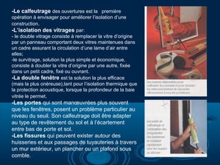 -Le calfeutrage des ouvertures est la première
opération à envisager pour améliorer l’isolation d’une
construction.
-L’isolation des vitrages par:
- le double vitrage consiste à remplacer la vitre d’origine
par un panneau comportant deux vitres maintenues dans
un cadre assurant la circulation d’une lame d’air entre
elles;
-le survitrage, solution la plus simple et économique,
consiste à doubler la vitre d’origine par une autre, fixée
dans un petit cadre, fixé ou ouvrant.
-La double fenêtre est la solution la plus efficace
(mais la plus onéreuse),tant pour l’isolation thermique que
la protection acoustique, lorsque la profondeur de la baie
vitrée le permet.

-Les portes qui sont manœuvrées plus souvent
que les fenêtres, posent un problème particulier au
niveau du seuil. Son calfeutrage doit être adapter
au type de revêtement du sol et à l’écartement
entre bas de porte et sol.
-Les fissures qui peuvent exister autour des
huisseries et aux passages de tuyauteries à travers
un mur extérieur, un plancher ou un plafond sous
comble.

 
