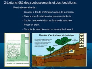 2-L’étanchéité des soubassements et des fondations:
Il est nécessaire de :
- Creuser ± 1m de profondeur autour de la maison.
- Fixer sur les fondations des panneaux isolants.
- Couler 1 socle de béton au fond de la tranchée.
- Poser un drain.
- Combler la tranchée avec un ensemble drainant.

 