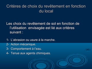Critères de choix du revêtement en fonction
du local
Les choix du revêtement de sol en fonction de
l’utilisation envisagée est lié aux critères
suivant :
1234-

L’abrasion ou usure à la marche.
Action mécanique.
Comportement à l’eau.
Tenue aux agents chimiques.

 