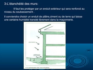 3-L’étanchéité des murs:
Il faut les protéger par un enduit extérieur qui sera renforcé au
niveau du soubassement .
Il conviendra choisir un enduit de plâtre,ciment ou de terre qui laisse
une certaine humidité transité librement dans la maçonnerie.

 
