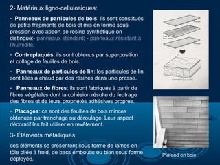2- Matériaux ligno-cellulosiques:
- Panneaux de particules de bois: ils sont constitués
de petits fragments de bois et mis en forme sous
pression avec apport de résine synthétique on
distingue:- panneaux standard; - panneaux résistant à
l’humidité.
- Contreplaqués: ils sont obtenus par superposition
et collage de feuilles de bois.
- Panneaux de particules de lin: les particules de lin
sont liées à chaud par des résines dans une presse.
- Panneaux de fibres: ils sont fabriqués à partir de
fibres végétales dont la cohésion résulte du feutrage
des fibres et de leurs propriétés adhésives propres.
- Placages: ce sont des feuilles de bois minces
obtenues par tranchage ou déroulage. Leur aspect
décoratif les fait utiliser en revêtement.

3- Éléments métalliques:
ces éléments se présentent sous forme de lames en
tôle pliée à froid, de bacs emboutis ou bien sous forme
déployée.

Plafond en bois

 