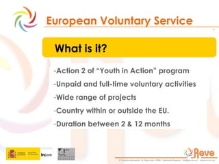 European Voluntary Service What is it? Action 2 of “Youth in Action” program  Unpaid and full-time voluntary activities Wide range of projects Country within or outside the EU.  Duration between 2 & 12 months 
