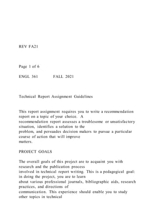 REV FA21
Page 1 of 6
ENGL 361 FALL 2021
Technical Report Assignment Guidelines
This report assignment requires you to write a recommendation
report on a topic of your choice. A
recommendation report assesses a troublesome or unsatisfactory
situation, identifies a solution to the
problem, and persuades decision makers to pursue a particular
course of action that will improve
matters.
PROJECT GOALS
The overall goals of this project are to acquaint you with
research and the publication process
involved in technical report writing. This is a pedagogical goal:
in doing the project, you are to learn
about various professional journals, bibliographic aids, research
practices, and directions of
communication. This experience should enable you to study
other topics in technical
 