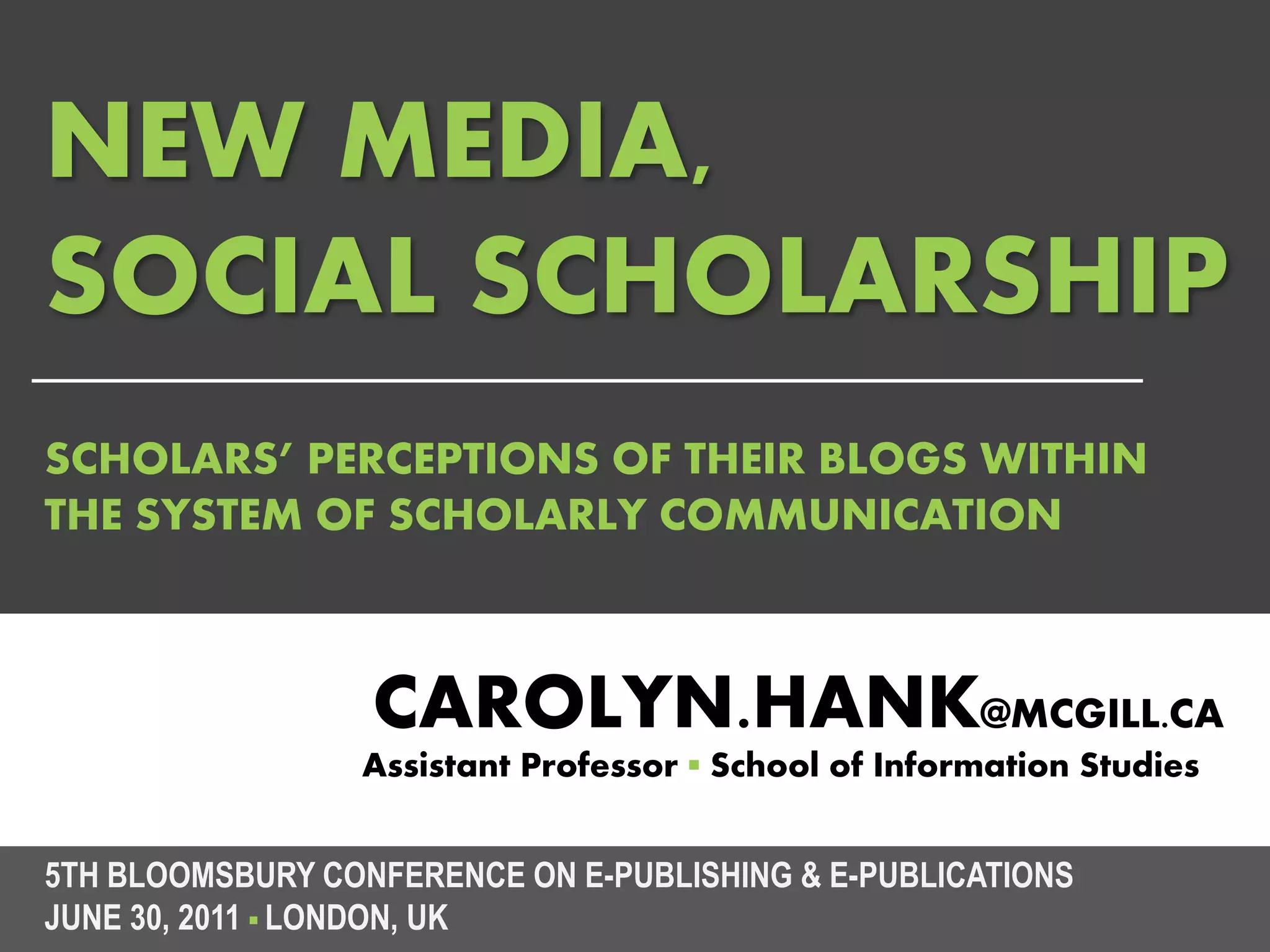 NEW MEDIA,
SOCIAL SCHOLARSHIP
SCHOLARS’ PERCEPTIONS OF THEIR BLOGS WITHIN
THE SYSTEM OF SCHOLARLY COMMUNICATION



                  CAROLYN.HANK@MCGILL.CA
                 Assistant Professor ▪ School of Information Studies


5TH BLOOMSBURY CONFERENCE ON E-PUBLISHING & E-PUBLICATIONS
JUNE 30, 2011 ▪ LONDON, UK
 
